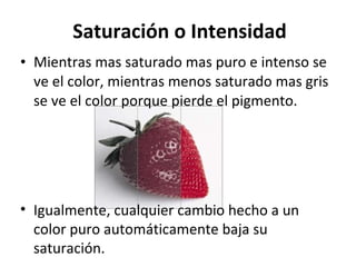 Saturación o Intensidad Mientras mas saturado mas puro e intenso se ve el color, mientras menos saturado mas gris se ve el color porque pierde el pigmento.  Igualmente, cualquier cambio hecho a un color puro automáticamente baja su saturación.  
