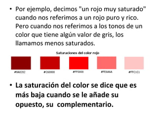 Por ejemplo, decimos "un rojo muy saturado" cuando nos referimos a un rojo puro y rico. Pero cuando nos referimos a los tonos de un color que tiene algún valor de gris, los llamamos menos saturados.  La saturación del color se dice que es más baja cuando se le añade su opuesto, su  complementario.   