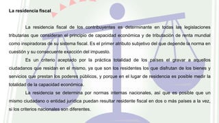 La residencia fiscal
La residencia fiscal de los contribuyentes es determinante en todas las legislaciones
tributarias que consideran el principio de capacidad económica y de tributación de renta mundial
como inspiradoras de su sistema fiscal. Es el primer atributo subjetivo del que depende la norma en
cuestión y su consecuente exacción del impuesto.
Es un criterio aceptado por la práctica totalidad de los países el gravar a aquellos
ciudadanos que residan en el mismo, ya que son los residentes los que disfrutan de los bienes y
servicios que prestan los poderes públicos, y porque en el lugar de residencia es posible medir la
totalidad de la capacidad económica.
La residencia se determina por normas internas nacionales, así que es posible que un
mismo ciudadano o entidad jurídica puedan resultar residente fiscal en dos o más países a la vez,
si los criterios nacionales son diferentes.
 