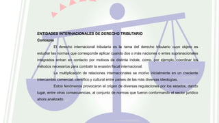 ENTIDADES INTERNACIONALES DE DERECHO TRIBUTARIO
Concepto
El derecho internacional tributario es la rama del derecho tributario cuyo objeto es
estudiar las normas que corresponde aplicar cuando dos o más naciones o entes supranacionales
integrados entran en contacto por motivos de distinta índole, como, por ejemplo, coordinar los
métodos necesarios para combatir la evasión fiscal internacional.
La multiplicación de relaciones internacionales se motivo inicialmente en un creciente
intercambio comercial, científico y cultural entre países de las más diversas ideologías.
Estos fenómenos provocaron el origen de diversas regulaciones por los estados, dando
lugar, entre otras consecuencias, al conjunto de normas que fueron conformando el sector jurídico
ahora analizado.
 