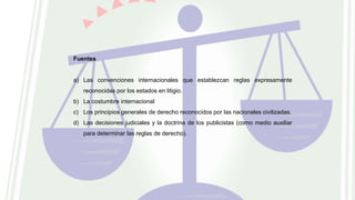 Fuentes
a) Las convenciones internacionales que establezcan reglas expresamente
reconocidas por los estados en litigio.
b) La costumbre internacional
c) Los principios generales de derecho reconocidos por las nacionales civilizadas.
d) Las decisiones judiciales y la doctrina de los publicistas (como medio auxiliar
para determinar las reglas de derecho).
 