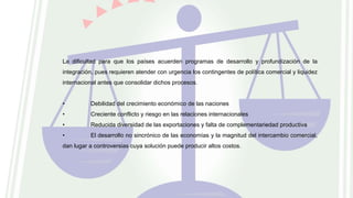 La dificultad para que los países acuerden programas de desarrollo y profundización de la
integración, pues requieren atender con urgencia los contingentes de política comercial y liquidez
internacional antes que consolidar dichos procesos.
• Debilidad del crecimiento económico de las naciones
• Creciente conflicto y riesgo en las relaciones internacionales
• Reducida diversidad de las exportaciones y falta de complementariedad productiva
• El desarrollo no sincrónico de las economías y la magnitud del intercambio comercial,
dan lugar a controversias cuya solución puede producir altos costos.
 