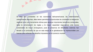 Si bien son constantes en las economías latinoamericanas las determinantes
anteriormente descritas, ellas deben permitirse la oportunidad de considerar la integración
regional como una herramienta idónea para alcanzar importantes beneficios comerciales,
dada la armonización de reglas y la mayor capacidad negociadora ante socios
comerciales de mayor envergadura, pues la presencia de dificultades externas han
llevado a la conclusión de que en esta etapa de la globalización es imprescindible unir
fuerzas para enfrentar los desafíos impuestos por el comercio mundial.
 