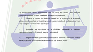 Del mismo modo, resulta determinante para los países de América Latina tener en
cuenta los siguientes factores para lograr la integración pretendida:
• Superar el modelo de desarrollo basado en la producción de productos
básicos, impulsando la diversificación productiva y de mercados, la cual debe tener más
valor agregado y componentes tecnológicos
• Estabilizar las economías de la subregión, mejorando la viabilidad
macroeconómica a nivel nacional, regional y subregional
• Lograr una eficaz y creciente concertación de intereses y posiciones frente a
las negociaciones económicas que se emprendan con terceros países.
 