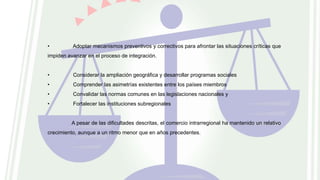 • Adoptar mecanismos preventivos y correctivos para afrontar las situaciones críticas que
impiden avanzar en el proceso de integración.
• Considerar la ampliación geográfica y desarrollar programas sociales
• Comprender las asimetrías existentes entre los países miembros
• Convalidar las normas comunes en las legislaciones nacionales y
• Fortalecer las instituciones subregionales
A pesar de las dificultades descritas, el comercio intrarregional ha mantenido un relativo
crecimiento, aunque a un ritmo menor que en años precedentes.
 