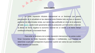CONCLUSIÓN
La doble imposición tributaria internacional es un fenómeno que genera
preocupación en la actualidad en las relaciones entre Estados toda vez que un excesivo
gravamen de determinadas rentas, aun siendo algo justificable en virtud de la soberanía
de cada nación, puede incidir gravemente sobre la producción y el intercambio comercial,
al afectar de forma negativa la economía nacional de un estado y al mismo tiempo
contribuye al fraude y a la evasión fiscal.
Para evitar el fenómeno de la doble imposición internacional, los países suelen
firmar Convenios de Doble Imposición, bilaterales o multilaterales, cuya finalidad es
determinar a qué país corresponde el gravamen cuando son varios los que inicialmente
tienen derecho a su exacción.
 