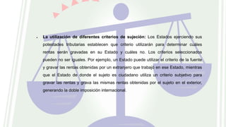  La utilización de diferentes criterios de sujeción: Los Estados ejerciendo sus
potestades tributarias establecen que criterio utilizarán para determinar cuáles
rentas serán gravadas en su Estado y cuáles no. Los criterios seleccionados
pueden no ser iguales. Por ejemplo, un Estado puede utilizar el criterio de la fuente
y gravar las rentas obtenidas por un extranjero que trabajó en ese Estado, mientras
que el Estado de donde el sujeto es ciudadano utiliza un criterio subjetivo para
gravar las rentas y grava las mismas rentas obtenidas por el sujeto en el exterior,
generando la doble imposición internacional.
 