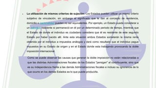  La utilización de mismos criterios de sujeción: Los Estados pueden utilizar un mismo criterio
subjetivo de vinculación, sin embargo el significado que le dan al concepto de residencia,
domicilio o nacionalidad pueden no ser equivalentes. Por ejemplo, un Estado puede considerar a
un individuo residente si permaneció en él por un determinado periodo de tiempo, mientras que
el Estado de donde el individuo es ciudadano considera que él es residente de este segundo
Estado por haber nacido allí. Ante esta situación ambos Estados someterán la misma renta
obtenida por el individuo a impuestos análogos y dará como resultado que el individuo pague
impuestos en su Estado de origen y en el Estado donde esta trabajando provocando la doble
imposición internacional.
Como se puede observar las causas que generan la doble imposición no están relacionadas a
que las distintas Administraciones fiscales de los Estados "persigan" al contribuyente, sino que
es su independencia frente a las demás Administraciones fiscales e incluso su ignorancia de lo
que ocurre en los demás Estados es lo que puede producirla.
 