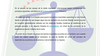 En el estudio de las causas de la doble imposición internacional deben considerarse los
principios siguientes, admitidos en el Derecho Internacional Tributario:
- El poder que asiste a un Estado para gravar los hechos imponibles acaecidos en otro Estado
desde el momento en que tengan algún tipo de conexión con el primer Estado; siendo el punto
de conexión generalmente utilizado por los sistemas fiscales modernos la residencia de la
persona gravada, y en algunos Estados la nacionalidad, en virtud de los principios de la
dependencia social o destino de la renta.
- El poder de un Estado de gravar los hechos imponibles ocurridos en su territorio, aun cuando
quien los realice resida en el extranjero; lo cual es factible en virtud del principio de
dependencia económica de la persona o de la fuente de su riqueza.
 