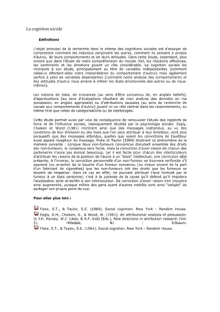 La cognition sociale

       Définitions

    L'objet principal de la recherche dans le champ des cognitions sociales est d'essayer de
    comprendre comment les individus perçoivent les autres, comment ils pensent à propos
    d'autrui, de leurs comportements et de leurs attitudes. Dans cette étude, cependant, plus
    encore que dans l'étude de notre compréhension du monde réel, les réactions affectives,
    les sentiments et les émotions jouent un rôle considérable. La cognition sociale les
    incorpore à son étude, principalement au titre de variables indépendantes (comment
    celles-ci affectent-elles notre interprétation du comportement d'autrui) mais également
    parfois à celui de variables dépendantes (comment notre analyse des comportements et
    des attitudes d'autrui nous amène à inférer les états émotionnels des autres ou de nous-
    mêmes).

    Les notions de biais, de croyances (au sens d'être convaincu de, en anglais beliefs),
    d'appréciations (au sens d'évaluations résultant de mon analyse des données en ma
    possession, en anglais appraisals) ou d'attributions causales (au sens de recherche de
    causes aux comportements d'autrui) jouent ici un rôle central dans les raisonnements, au
    même titre que celles de catégorisations ou de stéréotypes.

    Cette étude permet aussi par voie de conséquence de renouveler l'étude des rapports de
    force et de l'influence sociale, classiquement étudiés par la psychologie sociale. Eagly,
    Chaiken et Wood (1981) montrent ainsi que des messages inattendus, au vu des
    conditions de leur émission ou des biais que l'on peut attribuer à leur émetteur, sont plus
    persuasifs que des messages attendus, quelles que soient les convictions de l'auditeur
    aussi appelé récepteur du message. Fiske et Taylor (1984) illustrent ce phénomène de la
    manière suivante : Lorsque deux non-fumeurs convaincus discutent ensemble des droits
    des non-fumeurs, le consensus sera facile, mais la conviction d'avoir raison de chacun des
    partenaires n'aura pas évolué beaucoup, car il est facile pour chacun des interlocuteurs
    d'attribuer les raisons de la position de l'autre à un "biais" intellectuel, une conviction déjà
    présente. A l'inverse, la conviction personnelle d'un non-fumeur se trouvera renforcée s'il
    apprend (ou arrache) de la bouche d'un fumeur convaincu (ou mieux encore de la part
    d'un fabricant de cigarettes) que les non-fumeurs ont des droits que les fumeurs se
    doivent de respecter. Dans ce cas en effet, ne pouvant attribuer l'avis formulé par le
    fumeur à un biais personnel, c'est à la justesse de la cause qu'il défend qu'il imputera
    l'acceptation ainsi arrachée à son interlocuteur. Sa conviction d'avoir raison s'en trouvera
    ainsi augmentée, puisque même des gens ayant d'autres intérêts sont ainsi "obligés" de
    partager son propre point de vue.

    Pour aller plus loin :


        Fiske, S.T., & Taylor, S.E. (1984). Social cognition. New York : Random House.
        Eagly, A.H., Chaiken, S., & Wood, W. (1981). An attributional analysis of persuasion.
    In J.H. Harvey, W.J. Ickes, & R.F. Kidd (Eds.), New directions in attribution research (Vol.
    3).                Hillsdale,                NJ                  :                 Erlbaum.
        Fiske, S.T., & Taylor, S.E. (1984). Social cognition. New York : Random House.
 