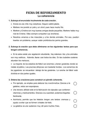 FICHA DE REFORZAMIENTO
La coherencia
1. Subraya el enunciado incoherente de cada oración.
 Ariana es una niña muy estudiosa. Seguro saldrá jalada.
 Mañana me pondré un polo y un short, pues hace mucho frío.
 Marlene y Cristina son muy buenas amigas desde pequeñas. Marlene habla muy
mal de Cristina. Ellas siempre comparten sus loncheras.
 Nosotros amamos a las mascotas y a los demás animales. Por eso, pueden
traerlos sin problema, aunque están prohibidos los perros grandes.
2. Subraya la oración que debe eliminarse en los siguientes textos para que
tengan coherencia.
 En la selva existe una vegetación abundante, hay extensos ríos y los animales
son muy exóticos. Además, llueve casi todos los días. En las ciudades costeras
abundan los mariscos.
 La mayoría de los estadios de fútbol son enormes y tienen graderías donde se
instala el público. Las piscinas olímpicas son bastante hondas. Los camerinos de
los jugadores se encuentran debajo de las graderías. La cancha de fútbol está
dividida en dos partes iguales.
3. Ordena las oraciones para construir un párrafo coherente.
 Por ejemplo, se emplea para elaborar los marshmallow. Gracias a la
gelatina, estos son esponjosos.
 Una tercera utilidad está en la fabricación de cápsulas que contienen
vitaminas y medicamentos. Gracias a su suavidad, podemos tragarlas
fácilmente.
 Asimismo, permite que los helados tengan una textura cremosa y
ayuda a evitar que se formen cristales de hielo.
 La gelatina es una sustancia muy útil para muchos fines.
 