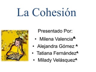 La Cohesión
Presentado Por:
• Milena Valencia^
• Alejandra Gómez ^
• Tatiana Fernández^
• Milady Velásquez^
 