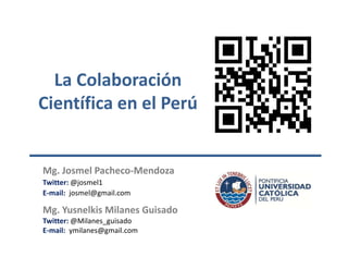 La Colaboración
Científica en el Perú

Mg. Josmel Pacheco-Mendoza
Twitter: @josmel1
E-mail: josmel@gmail.com

Mg. Yusnelkis Milanes Guisado
Twitter: @Milanes_guisado
E-mail: ymilanes@gmail.com

 