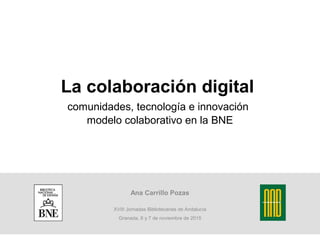 La colaboración digital
comunidades, tecnología e innovación
modelo colaborativo en la BNE
Ana Carrillo Pozas
XVIII Jornadas Bibliotecarias de Andalucía
Granada, 6 y 7 de noviembre de 2015
 