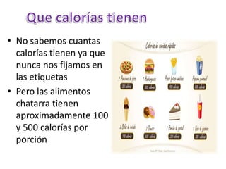 • No sabemos cuantas
calorías tienen ya que
nunca nos fijamos en
las etiquetas
• Pero las alimentos
chatarra tienen
aproximadamente 100
y 500 calorías por
porción
 