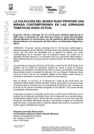 Gema Chamizo
639591825 AGENCIA PÚBLICA PARA LA GESTIÓN DE LA
CASA NATAL DE PABLO RUIZ PICASSO Y OTROS
EQUIPAMIENTOS MUSEíSTICOS Y CULTURALES
NOTADEPRENSA
LA COLECCIÓN DEL MUSEO RUSO PROPONE UNA
MIRADA CONTEMPORÁNEA EN LAS JORNADAS
TEMÁTICAS RUSIA ACTUAL
El jueves, viernes y domingo, 20, 21 y 23 de junio, distintos espacios de la
CMR serán el escenario de este ciclo que incluye la charla del periodista
Ricardo Marquina, la conversación con las traductoras Marta Rebón y Marta
Sánchez-Nieves y la proyección del filme Elena, de Aleksánder Ziáguintsev
(2012)
18/06/2019.- El jueves, viernes y domingo, 20, 21 y 23 de junio, tendrá lugar en
diferentes espacios de la Colección del Museo Ruso, las jornadas temáticas Rusia
actual, con una serie de actividades con el objetivo de ofrecer una visión
contemporánea de la sociedad rusa. El programa incluye una charla con el
periodista Ricardo Marquina, un encuentro entre las traductoras Marta Rebón y
Marta Sánchez-Nieves y la proyección de la película Elena, de Aleksánder Ziáguin
(2012).
Las jornadas se inauguran el jueves, 20 de junio, a partir de las 18:30 horas, en el
auditorio con la charla Un periodista español en Rusia a cargo de Ricardo
Marquina. El periodista vive desde hace años en Rusia y ha realizado numerosos
documentales sobre la sociedad de este país. En sus trabajos, Marquina retrata
cómo es el día a día en sus ciudades, alejado de los tópicos sobre Rusia ya
conocidos y difundidos a través de los medios de comunicación.
Para el viernes, 21 de junio, en el Espacio Ø, a partir de las 18:30 horas, las
traductoras Marta Rebón y Marta Sánchez- Nieves mantendrán un encuentro para
conversar sobre el momento que vive actualmente la literatura rusa, marcada por
la visión de los jóvenes novelistas arraigados en la tradición y las nuevas formas
de expresión contemporánea.
La jornada se clausura el domingo, 23 de junio, a partir de las 18:00 horas, en el
auditorio de la Colección del Museo Ruso con la proyección de la película Elena,
de Aleksánder Ziáguin (2012). Dentro del ciclo La mujer en el cine ruso, este film
retrata las insalvables diferencias sociales y económicas surgidas en la sociedad
postcomunista. La película obtuvo el premio especial del Jurado en la sección Un
certain regard del festival de Cannes.
Programa Jornadas Rusia actual
Un periodista español en Rusia. Ricardo Marquina
Charla con proyección de videos.
Día: Jueves, 21 de junio
Hora: 18:30 horas
 
