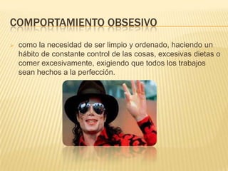 COMPORTAMIENTO OBSESIVO
 como la necesidad de ser limpio y ordenado, haciendo un
hábito de constante control de las cosas, excesivas dietas o
comer excesivamente, exigiendo que todos los trabajos
sean hechos a la perfección.
 