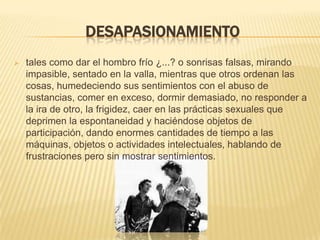 DESAPASIONAMIENTO
 tales como dar el hombro frío ¿...? o sonrisas falsas, mirando
impasible, sentado en la valla, mientras que otros ordenan las
cosas, humedeciendo sus sentimientos con el abuso de
sustancias, comer en exceso, dormir demasiado, no responder a
la ira de otro, la frigidez, caer en las prácticas sexuales que
deprimen la espontaneidad y haciéndose objetos de
participación, dando enormes cantidades de tiempo a las
máquinas, objetos o actividades intelectuales, hablando de
frustraciones pero sin mostrar sentimientos.
 