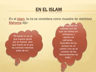 EN EL ISLAM
 En el islam, la ira se considera como muestra de debilidad.
Mahoma dijo:
“El fuerte no es el
que supera gente
por su fuerza, sino
que fuerte es el que
se controla mientras
sufre de ira.”
“Los mejores de
ustedes son los
que son lentos en
enfadarse y
rápidos en
calmarse…
Guárdate de ira,
porque es un
carbón vivo en el
corazón de los
descendientes de
Adán.”
 