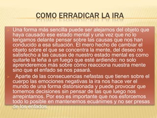 COMO ERRADICAR LA IRA
 Una forma más sencilla puede ser alejarnos del objeto que
haya causado ese estado mental y una vez que no lo
tengamos delante pensar sobre las causas que nos han
conducido a esa situación. El mero hecho de cambiar el
objeto sobre el que se concentra la mente, del deseo no
satisfecho a las causas de nuestro estado mental es como
quitarle la leña a un fuego que esté ardiendo: no solo
aprenderemos más sobre cómo reacciona nuestra mente
sino que el enfado se nos pasará.
 Aparte de las consecuencias nefastas que tienen sobre el
cuerpo las emociones negativas la ira nos hace ver el
mundo de una forma distorsionada y puede provocar que
tomemos decisiones sin pensar de las que luego nos
arrepintamos. Por eso es importante que nos esforcemos
todo lo posible en mantenernos ecuánimes y no ser presas
de los enfados.
 
