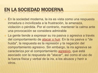EN LA SOCIEDAD MODERNA
 En la sociedad moderna, la ira es vista como una respuesta
inmadura o incivilizada a la frustración, la amenaza,
violación o pérdida. Por el contrario, mantener la calma ante
una provocación se considera admirable
 La gente tiende a expresar su ira pasiva o agresiva a través
del comportamiento de atacar o huir. En la ira pasiva o "de
huida", la respuesta es la represión y la negación del
comportamiento agresivo. Sin embargo, la ira agresiva se
caracteriza por el comportamiento agresivo, que está
asociado con la respuesta de "atacar", así como el uso de
la fuerza física y verbal de la ira, a los abusos y herir a
otros.
 