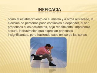 INEFICACIA
 como el establecimiento de sí mismo y a otros al fracaso, la
elección de personas poco confiables a depender, al ser
propensos a los accidentes, bajo rendimiento, impotencia
sexual, la frustración que expresan por cosas
insignificantes, pero haciendo caso omiso de las serias
 