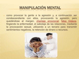 MANIPULACIÓN MENTAL
 como provocar la gente a la agresión y, a continuación ser
condescendiente con ellos, provocando la agresión, pero
quedándose al margen, chantaje emocional, falsa tristeza,
fingiendo la enfermedad, el sabotaje de las relaciones, mediante
la provocación sexual, utilizando a un tercero para transmitir
sentimientos negativos, la retención de dinero o recursos.
 