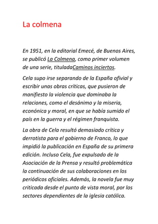 La colmena


En 1951, en la editorial Emecé, de Buenos Aires,
se publicó La Colmena, como primer volumen
de una serie, tituladaCaminos inciertos.
Cela supo irse separando de la España ofivial y
escribir unas obras críticas, que pusieron de
manifiesto la violencia que dominaba la
relaciones, como el desánimo y la miseria,
econónica y moral, en que se había sumido el
país en la guerra y el régimen franquista.
La obra de Cela resultó demasiado crítica y
derrotista para el gobierno de Franco, lo que
impidió la publicación en España de su primera
edición. Incluso Cela, fue expulsado de la
Asociación de la Prensa y resultó problemática
la continuación de sus colaboraciones en los
periódicos oficiales. Además, la novela fue muy
criticada desde el punto de vista moral, por los
sectores dependientes de la iglesia católica.
 