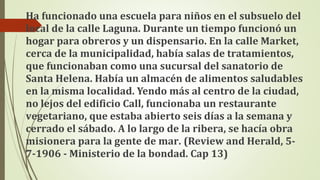 Ha funcionado una escuela para niños en el subsuelo del
local de la calle Laguna. Durante un tiempo funcionó un
hogar para obreros y un dispensario. En la calle Market,
cerca de la municipalidad, había salas de tratamientos,
que funcionaban como una sucursal del sanatorio de
Santa Helena. Había un almacén de alimentos saludables
en la misma localidad. Yendo más al centro de la ciudad,
no lejos del edificio Call, funcionaba un restaurante
vegetariano, que estaba abierto seis días a la semana y
cerrado el sábado. A lo largo de la ribera, se hacía obra
misionera para la gente de mar. (Review and Herald, 5-
7-1906 - Ministerio de la bondad. Cap 13)
 