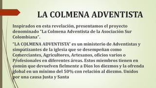 LA COLMENA ADVENTISTA
Inspirados en esta revelación, presentamos el proyecto
denominado “La Colmena Adventista de la Asociación Sur
Colombiana”.
“LA COLMENA ADVENTISTA” es un ministerio de Adventistas y
simpatizantes de la iglesia que se desempeñan como
Comerciantes, Agricultores, Artesanos, oficios varios o
Profesionales en diferentes áreas. Estos miembros tienen en
común que devuelven fielmente a Dios los diezmos y la ofrenda
global en un mínimo del 50% con relación al diezmo. Unidos
por una causa Justa y Santa
 