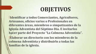 OBJETIVOS
Identificar a todos Comerciantes, Agricultores,
Artesanos, oficios varios o Profesionales en
diferentes áreas, miembros o simpatizantes de la
Iglesia Adventista del Séptimo Día. E invitarlos
hacer parte del Proyecto “La Colmena Adventista”.
Elaborar un directorio con los miembros de la
colmena Adventista y distribuirlo a todas las
familias de la iglesia.
 