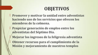 OBJETIVOS
 Promover y motivar la unidad entre adventistas
haciendo uso de los servicios que ofrecen los
miembros de la colmena.
 Propiciar generación de empleo entre los
adventistas del Séptimo Día.
 Mejorar los ingresos de la feligresia adventista
 Obtener recursos para el cumplimiento de la
Misión y mejoramiento de nuestros templos
 