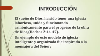 INTRODUCCIÓN
El sueño de Dios, ha sido tener una Iglesia
laboriosa, unida y funcionando
armónicamente para el progreso de la obra
de Dios,(Hechos 2:44-47).
Un ejemplo de este modelo de iglesia
inteligente y organizada fue inspirado a la
mensajera del Señor:
 