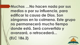  Muchos …No hacen nada por sus
medios o por su influencia, para
edificar la causa de Dios. Son
zánganos en la colmena. Este grupo
no permanecerá mucho tiempo
donde está. Será convertido y
avanzará, o retrocederá...
{ELC 186.2}
 