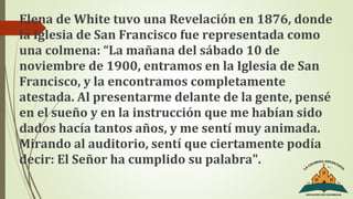 Elena de White tuvo una Revelación en 1876, donde
la Iglesia de San Francisco fue representada como
una colmena: “La mañana del sábado 10 de
noviembre de 1900, entramos en la Iglesia de San
Francisco, y la encontramos completamente
atestada. Al presentarme delante de la gente, pensé
en el sueño y en la instrucción que me habían sido
dados hacía tantos años, y me sentí muy animada.
Mirando al auditorio, sentí que ciertamente podía
decir: El Señor ha cumplido su palabra".
 