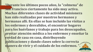 “Durante los últimos pocos años, la "colmena" de
San Francisco ciertamente ha sido muy activa.
Muchas diferentes clases de actividad misionera
han sido realizadas por nuestros hermanos y
hermanas allí. En ellas se han incluido las visitas a
los enfermos y desvalidos, el encontrar hogares
para los huérfanos y trabajo para los desocupados,
prestar atención médica a los enfermos y enseñar la
verdad de casa en casa, distribuyendo
publicaciones y dando clases sobre la correcta
manera de vivir y el cuidado de los enfermos. ".
 