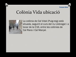 Colònia Vida ubicació La colònia de Cal Vidal (Puig-reig) està  situada, seguint el curs del riu Llobregat i a tocar de la C16, entre les colònies de  Cal Riera i Cal Marçal. 