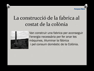 La construcció de la fabrica al costat de la colònia Van construir una fabrica per aconseguir l'energia necessària per fer anar les màquines, il·luminar la fàbrica  i pel consum domèstic de la Colònia. 