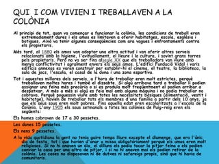 QUI I COM VIVIEN I TREBALLAVEN A LA
COLÒNIA
Al principi de tot, quan va començar a funcionar la colònia, les condicions de treball eren
extremadament dures i els amos es limitaven a oferir habitatges, escola, església i
botigues. Això va tenir algunes conseqüències com ara vagues i enfrontaments contra
els propietaris.
Més tard, al 1880 els amos van adoptar una altra actitud i van oferir altres serveis
relacionats amb la higiene, l'avituallament, el lleure i la cultura, i sovint grans torres
pels propietaris. Però no va ser fins alsegle XX que els treballadors van viure amb
menys conflictivitat i agraïment envers els seus amos. L'edifici Fundació Vidal i varis
edificis annexos es varen construir per establir-hi el cinema, el teatre, la biblioteca, la
sala de jocs, l'escola, el casal de la dona i una zona esportiva.
Tot i aquestes millores dels serveis, a l'hora de treballar eren molt estrictes, perquè
treballaven moltes hores i també el dissabte. Si algú arribava tard a treballar li podien
assignar una feina més precària o si es produïa molt freqüentment el podien arribar a
despatxar. A més a més si algú es feia mal amb alguna màquina i no podia treballar no
cobrava. Perquè poguessin viure amb totes les necessitats bàsiques (alimentació, vestit i
habitatge), havien de treballar tots els membres d'una família a partir dels 10 anys, ja
que els seus sous eren molt pobres. Fins aquella edat eren escolaritzats a l'escola de la
Colònia. L'any 1905 els sous setmanals a totes les colònies de Puig-reig eren els
següents:
Els homes cobraven de 17 a 30 pessetes.
Les dones 15 pessetes.
Els nens 9 pessetes.
A la vida quotidiana la gent no tenia gaire temps lliure excepte el diumenge, que era l'únic
dia de festa, tot i que havien d'anar a missa obligatòriament perquè els amos eren molt
religiosos. Si no hi anaven un dia, el dilluns els podia tocar la pitjor feina o els podien
canviar la casa per una altra de pitjor, i si no hi anaven mai els podien retirar de la
colònia. Les cases no disposaven ni de dutxes ni safareigs propis, sinó que hi havia de
comunitaris.
 
