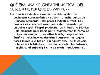 QUÈ ERA UNA COLÒNIA INDUSTRIAL DEL
SEGLE XIX, PER QUÈ ES VAN FER?
Les colònies industrials van ser un dels models de
poblament característics -existent a molts països de
l'Europa occidental- del procés industrialitzat. Les
colònies es caracteritzaren per estar formades per
un doble espai: l'espai productiu, on hi havia la fàbrica
i els elements necessaris per a transformar la força de
l'aigua en energia i, per altra banda, l'espai on les
famílies treballadores dormien i passaven les poques
hores lliures que tenien. En aquest espai de la colònia
hi havia els habitatges, l'escola, el cafè, les botigues,
l'església, el safareig i altres serveis i equipaments.
 