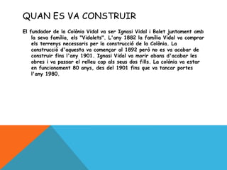 QUAN ES VA CONSTRUIR
El fundador de la Colònia Vidal va ser Ignasi Vidal i Balet juntament amb
la seva família, els "Vidalets". L'any 1882 la família Vidal va comprar
els terrenys necessaris per la construcció de la Colònia. La
construcció d'aquesta va començar al 1892 però no es va acabar de
construir fins l'any 1901. Ignasi Vidal va morir abans d'acabar les
obres i va passar el relleu cap als seus dos fills. La colònia va estar
en funcionament 80 anys, des del 1901 fins que va tancar portes
l'any 1980.
 