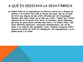 A QUÉ ES DEDICAVA LA SEVA FÀBRICA
La Colònia Vidal es va especialitzar en fabricar teixits per a llençols de
qualitat i en d'altres fets amb la tècnica del piqué, que és un tipus
de teixit que disposa de dos ordits diferents per tal d'aconseguir
dibuixos amb relleu tibant-ne un més que l'altre. També feia l'última
operació de tot el procés d'un teixit, la teixidura: altres fàbriques
portaven les grans peces sortides dels telers a la Colònia Vidal i allà
feien diferents operacions i processos termomecànics, per tal de
donar-li un aspecte més agradable i bonic. Després d'aquesta última
operació les peces de teixit les doblegaven i les empaquetaven i ja es
podien posar a la venda.
 