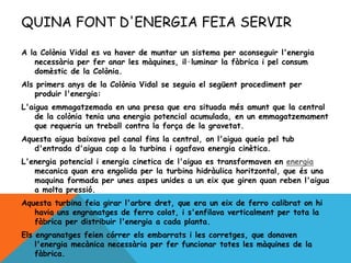 QUINA FONT D'ENERGIA FEIA SERVIR
A la Colònia Vidal es va haver de muntar un sistema per aconseguir l'energia
necessària per fer anar les màquines, il·luminar la fàbrica i pel consum
domèstic de la Colònia.
Als primers anys de la Colònia Vidal se seguia el següent procediment per
produir l'energia:
L'aigua emmagatzemada en una presa que era situada més amunt que la central
de la colònia tenia una energia potencial acumulada, en un emmagatzemament
que requeria un treball contra la força de la gravetat.
Aquesta aigua baixava pel canal fins la central, on l'aigua queia pel tub
d'entrada d'aigua cap a la turbina i agafava energia cinètica.
L'energia potencial i energia cinetica de l'aigua es transformaven en energia
mecanica quan era engolida per la turbina hidràulica horitzontal, que és una
maquina formada per unes aspes unides a un eix que giren quan reben l'aigua
a molta pressió.
Aquesta turbina feia girar l'arbre dret, que era un eix de ferro calibrat on hi
havia uns engranatges de ferro colat, i s'enfilava verticalment per tota la
fàbrica per distribuir l'energia a cada planta.
Els engranatges feien córrer els embarrats i les corretges, que donaven
l'energia mecànica necessària per fer funcionar totes les màquines de la
fàbrica.
 