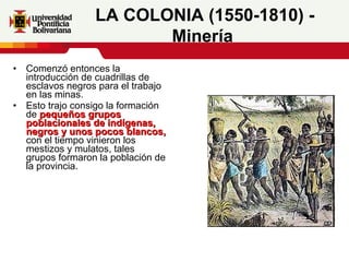 Comenzó entonces la introducción de cuadrillas de esclavos negros para el trabajo en las minas. Esto trajo consigo la formación de  pequeños grupos poblacionales de indígenas, negros y unos pocos blancos,  con el tiempo vinieron los mestizos y mulatos, tales grupos formaron la población de la provincia.  LA COLONIA (1550-1810) - Minería   