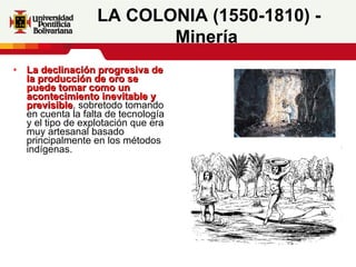 La declinación progresiva de la producción de oro se puede tomar como un acontecimiento inevitable y previsible , sobretodo tomando en cuenta la falta de tecnología y el tipo de explotación que era muy artesanal basado principalmente en los métodos indígenas.  LA COLONIA (1550-1810) - Minería   