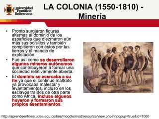 Pronto surgieron figuras alternas al dominio de los españoles que diezmaron aún más sus bolsillos y también compitieron con éstos por las tierras y el manejo de explotación.  Fue así como  se desarrollaron algunos mineros autónomos  que contribuyeron a formar una sociedad relativamente abierta. El  dominio se acercaba a su fin  ya que el continuo maltrato ya provocaba malestar y levantamientos, incluso en los esclavos traídos de otra parte como África,  incluso algunos huyeron y formaron sus propios asentamientos .  LA COLONIA (1550-1810) - Minería   http://aprendeenlinea.udea.edu.co/lms/moodle/mod/resource/view.php?inpopup=true&id=7060 