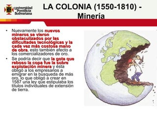 Nuevamente los  nuevos mineros se vieron obstaculizados por las dificultades tecnológicas y la cada vez más costosa mano de obra , esto también afecto a los comercializadores de oro.  Se podría decir que  la gota que reboso la copa fue la sobre explotación minera  y ésta obligó a los empresarios a emigrar en la búsqueda de más oro, lo que obligó a crear en 1587 una ley que estipulaba los títulos individuales de extensión de tierra.  LA COLONIA (1550-1810) - Minería   