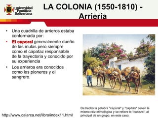 Una cuadrilla de arrieros estaba conformada por: El caporal  generalmente dueño de las mulas pero siempre como el capataz responsable de la trayectoria y conocido por su experiencia Los arrieros era conocidos como los pioneros y el sangrero. LA COLONIA (1550-1810) - Arriería De hecho la palabra "caporal" y "capitán" tienen la misma raíz etimológica y se refiere la "cabeza", al principal de un grupo, en este caso.  http://www.calarca.net/libro/index11.html 