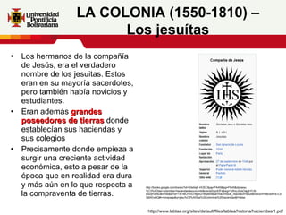 Los hermanos de la compañía de Jesús, era el verdadero nombre de los jesuitas. Estos eran en su mayoría sacerdotes, pero también había novicios y estudiantes.  Eran además  grandes poseedores de tierras  donde establecían sus haciendas y sus colegios Precisamente donde empieza a surgir una creciente actividad económica, esto a pesar de la época que en realidad era dura y más aún en lo que respecta a la compraventa de tierras.   LA COLONIA (1550-1810) – Los jesuítas http://www.lablaa.org/sites/default/files/lablaa/historia/haciendas/1.pdf http://books.google.com/books?id=S0e0ejF-HOEC&pg=PA45&lpg=PA45&dq=jesu%C3%ADtas+colombia+haciendas&source=bl&ots=jtd3szIDFd&sig=1zfmcJnzsOajghYLN-e5uqH3tNU&hl=es&ei=aY1XTMCnKIG78gbQ19SpBA&sa=X&oi=book_result&ct=result&resnum=6&ved=0CCoQ6AEwBQ#v=onepage&q=jesu%C3%ADtas%20colombia%20haciendas&f=false 