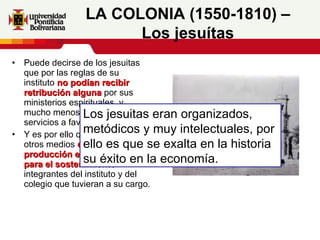Puede decirse de los jesuitas que por las reglas de su instituto  no podían recibir retribución alguna  por sus ministerios espirituales, y mucho menos cobrar sus servicios a favor de los demás.  Y es por ello que acuden a otros medios  como la producción en sus haciendas para el sostenimiento  de los integrantes del instituto y del colegio que tuvieran a su cargo. LA COLONIA (1550-1810) – Los jesuítas Los jesuitas eran organizados, metódicos y muy intelectuales, por ello es que se exalta en la historia su éxito en la economía. 